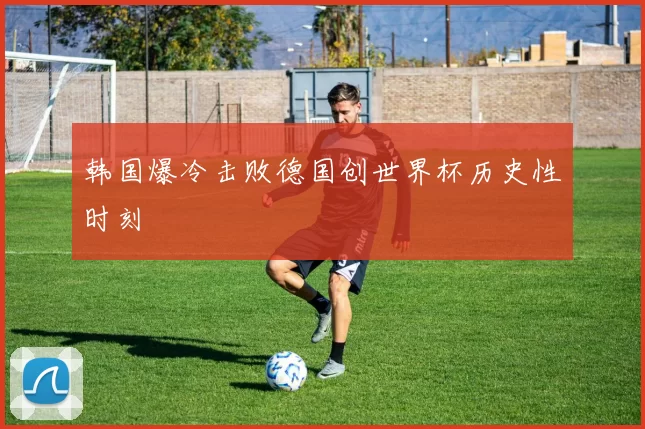 韩国爆冷击败德国创世界杯历史性时刻