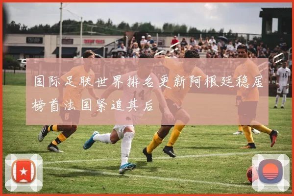 国际足联世界排名更新阿根廷稳居榜首法国紧追其后