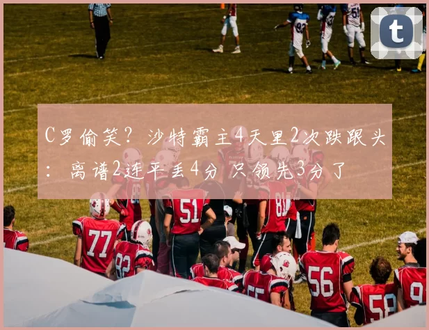 C罗偷笑？沙特霸主4天里2次跌跟头：离谱2连平丢4分 只领先3分了