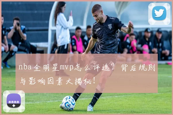 nba全明星mvp怎么评选?背后规则与影响因素大揭秘!