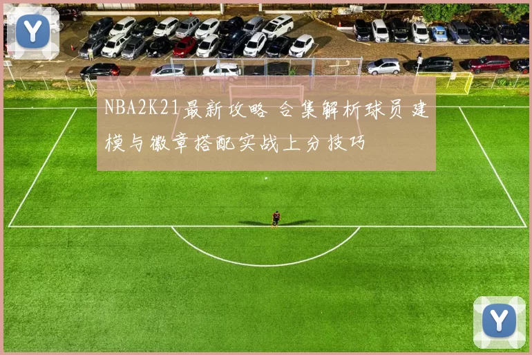 NBA2K21最新攻略 合集解析球员建模与徽章搭配实战上分技巧