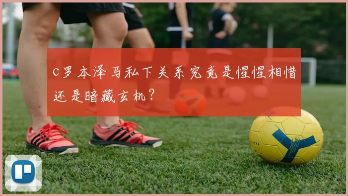 c罗本泽马私下关系究竟是惺惺相惜还是暗藏玄机?