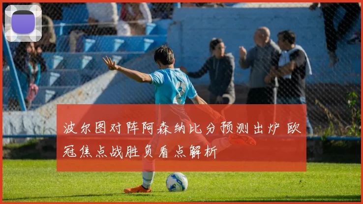 波尔图对阵阿森纳比分预测出炉 欧冠焦点战胜负看点解析