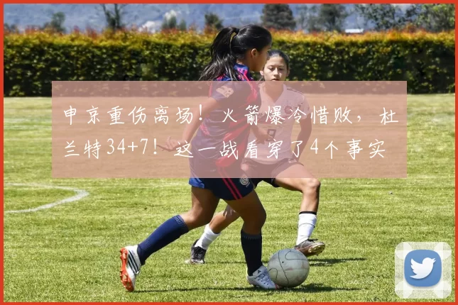 申京重伤离场！火箭爆冷惜败，杜兰特34+7！这一战看穿了4个事实