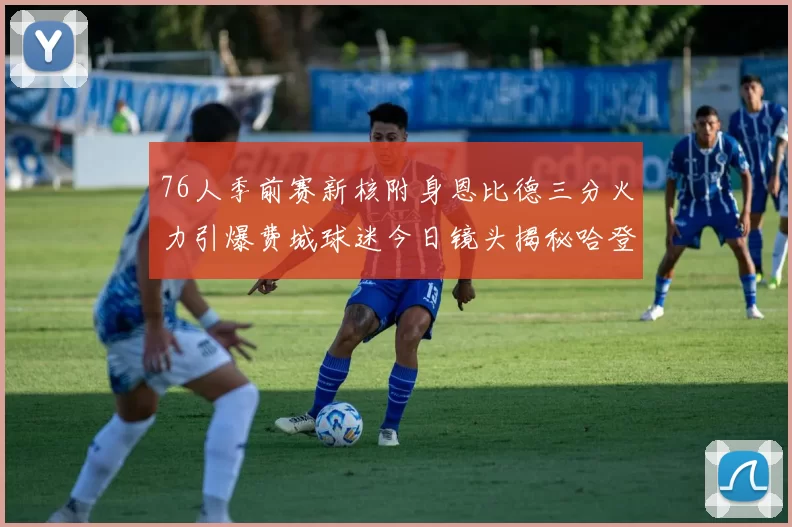 76人季前赛新核附身恩比德三分火力引爆费城球迷今日镜头揭秘哈登配合