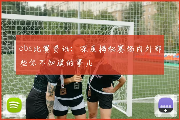 cba比赛资讯：深度揭秘赛场内外那些你不知道的事儿