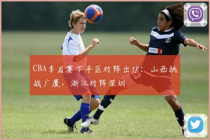 CBA季后赛下半区对阵出炉：山西挑战广厦，浙江对阵深圳